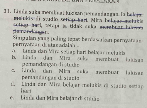 Linda suka membuat lukisan pemandangan. Ia belajar
melukis di studio setiap hari. Mira belajar melukis
setiap hari, tetapi ia tidak suka membuat lukisah
pemandangan.
Simpulan yang paling tepat berdasarkan pernyataan-
pernyataan di atas adalah ...
a. Linda dan Mira setiap hari belajar melukis
b. Linda dan Mira suka membuat lukisan
pemandangan di studio
c. Linda dan Mira suka membuat lukisan
pemandangan di studio
d. Linda dan Mira belajar melukis di studio setiap
hari
e. Linda dan Mira belajar di studio