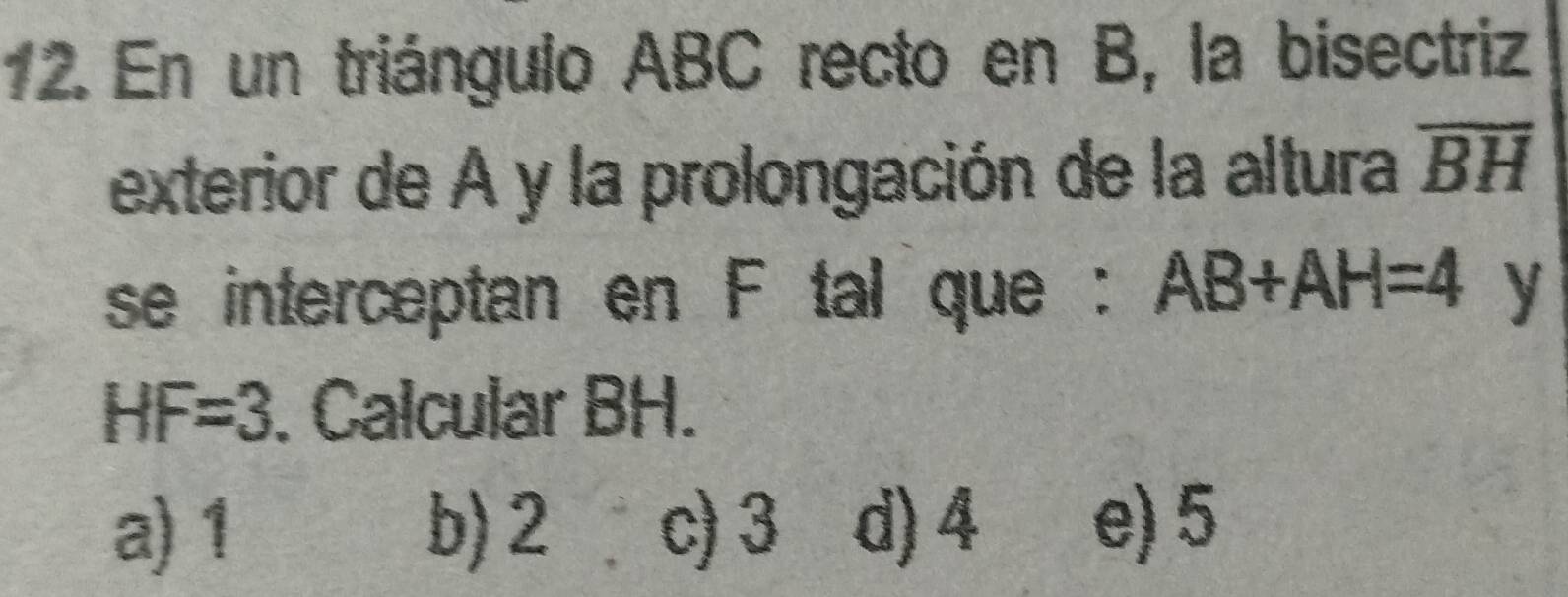 En un triángulo ABC recto en B, la bisectriz
exterior de A y la prolongación de la altura overline BH
se interceptan en F tal que : AB+AH=4 y
HF=3. Calcular BH.
a) 1 b) 2 c) 3 d) 4 e) 5