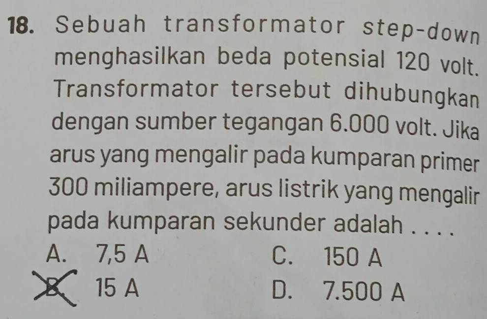 Sebuah transformator step-down
menghasilkan beda potensial 120 volt.
Transformator tersebut dihubungkan
dengan sumber tegangan 6.000 volt. Jika
arus yang mengalir pada kumparan primer
300 miliampere, arus listrik yang mengalir
pada kumparan sekunder adalah . . . .
A. 7,5 A C. 150 A
X 15 A D. 7.500 A