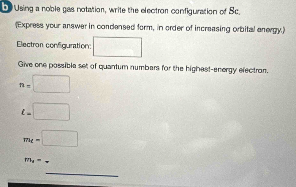 Using a noble gas notation, write the electron configuration of Sc. 
(Express your answer in condensed form, in order of increasing orbital energy.) 
Electron configuration: □ 
Give one possible set of quantum numbers for the highest-energy electron.
n=□
ell =□
m_L=□
m_s=
_