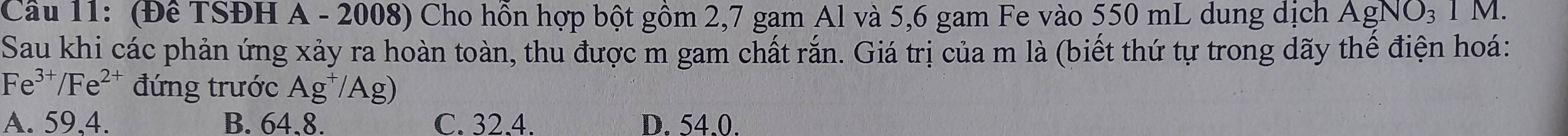 Cầâu 11: (Đê TSĐH A - 2008) Cho hồn hợp bột gồm 2, 7 gam Al và 5,6 gam Fe vào 550 mL dung dịch AgNO_31M. 
Sau khi các phản ứng xảy ra hoàn toàn, thu được m gam chất rắn. Giá trị của m là (biết thứ tự trong dãy thế điện hoá:
Fe^(3+)/Fe^(2+) đứng trước Ag^+/Ag)
A. 59,4. B. 64.8. C. 32.4. D. 54.0.