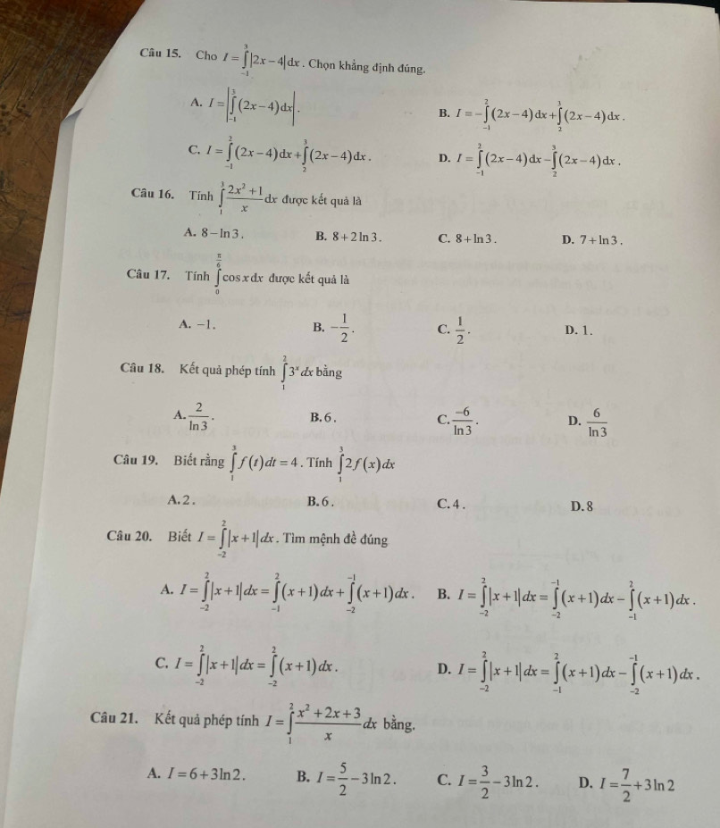 Chơ I=∈tlimits^3|2x-4|dx. Chọn khẳng định đúng.
A. I=|∈tlimits _(-1)^3(2x-4)dx|.
B. I=-∈tlimits _(-1)^2(2x-4)dx+∈tlimits _2^(3(2x-4)dx.
C. I=∈tlimits _(-1)^2(2x-4)dx+∈tlimits _2^3(2x-4)dx. D. I=∈tlimits _(-1)^2(2x-4)dx-∈tlimits _2^3(2x-4)dx.
Câu 16. Tính ∈tlimits _1^3frac 2x^2)+1xdx được kết quả là
A. 8-ln 3. B. 8+2ln 3. C. 8+ln 3. D. 7+ln 3.
Câu 17. Tính ∈tlimits _0^((frac π)6)cos xdx được kết quả là
A. -1. B. - 1/2 . C.  1/2 . D. 1.
Câu 18. Kết quả phép tính ∈t _1^(23^x)dx bằng
A.  2/ln 3 ·  (-6)/ln 3 . D.  6/ln 3 
B. 6 . C.
Câu 19. Biết rằng ∈tlimits _t^(3f(t)dt=4. Tính ∈tlimits _1^32f(x)dx
A. 2 . B. 6 . C. 4 . D. 8
Câu 20. Biết I=∈tlimits _(-2)^2|x+1|dx. Tìm mệnh đề đúng
A. I=∈tlimits _(-2)^2|x+1|dx=∈tlimits _(-1)^2(x+1)dx+∈tlimits _(-2)^(-1)(x+1)dx. B. I=∈tlimits _(-2)^2|x+1|dx=∈tlimits _(-2)^(-1)(x+1)dx-∈tlimits _(-1)^2(x+1)dx.
C. I=∈tlimits _(-2)^2|x+1|dx=∈tlimits _(-2)^2(x+1)dx.
D. I=∈tlimits _(-2)^2|x+1|dx=∈tlimits _(-1)^2(x+1)dx-∈tlimits _(-2)^(-1)(x+1)dx.
Câu 21. Kết quả phép tính I=∈tlimits _1^2frac x^2)+2x+3xdx bằng.
A. I=6+3ln 2. B. I= 5/2 -3ln 2. C. I= 3/2 -3ln 2. D. I= 7/2 +3ln 2