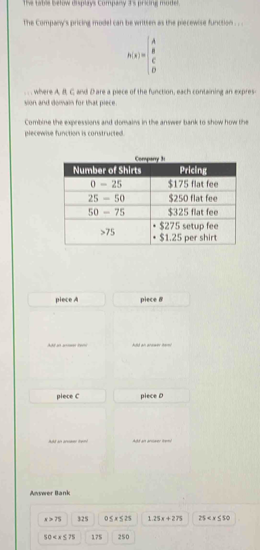 The table below displays Company 3's pricing model.
The Company's pricing model can be written as the piecewise function . . .
h(x)=beginpmatrix A B C Dendpmatrix.. . where A. B C and D are a piece of the function, each containing an expres-
sion and domain for that piece.
Combine the expressions and domains in the answer bank to show how the
piecewise function is constructed.
piece A piece B
Add an annwer item Add an answer item!
piece C piece D
Add an arvover (tem! Add an answer itern!
Answer Bank
x>75 325 0≤ x≤ 25 1.25x+275 25
50 175 250