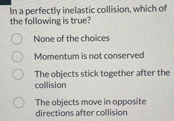 In a perfectly inelastic collision, which of
the following is true?
None of the choices
Momentum is not conserved
The objects stick together after the
collision
The objects move in opposite
directions after collision