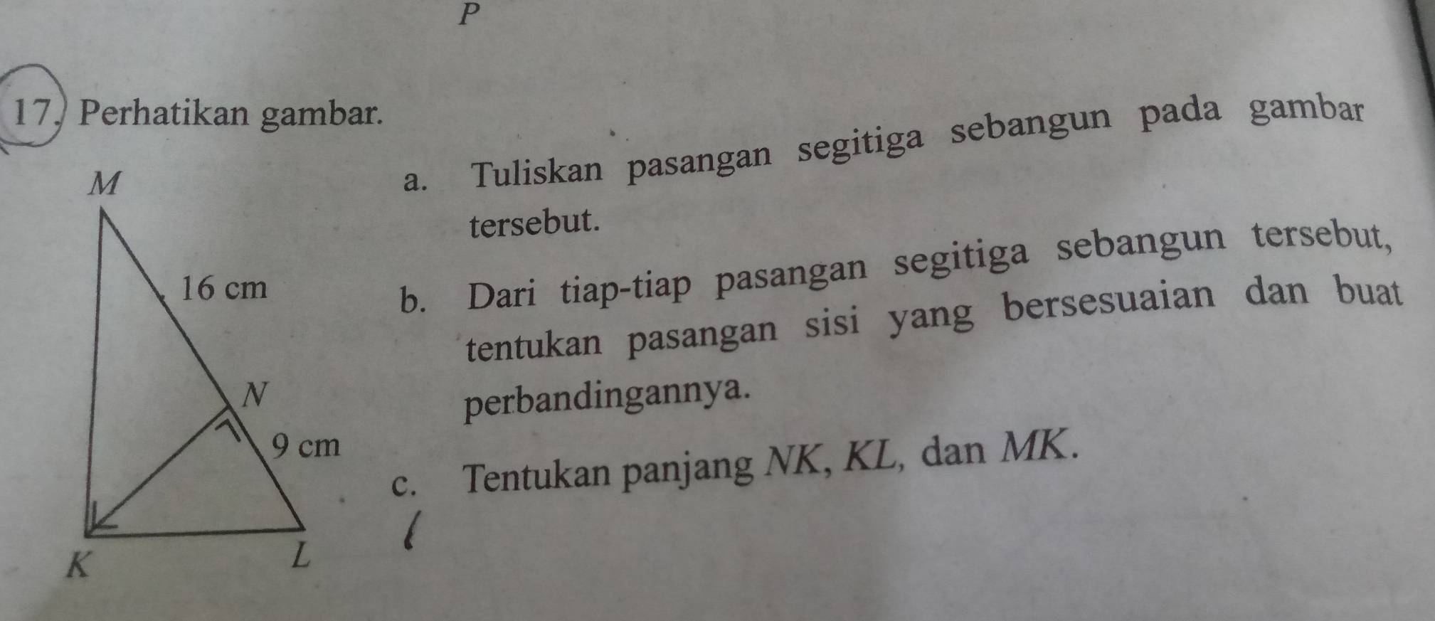 17, Perhatikan gambar. 
a. Tuliskan pasangan segitiga sebangun pada gambar 
tersebut. 
b. Dari tiap-tiap pasangan segitiga sebangun tersebut, 
tentukan pasangan sisi yang bersesuaian dan buat 
perbandingannya. 
c. Tentukan panjang NK, KL, dan MK.