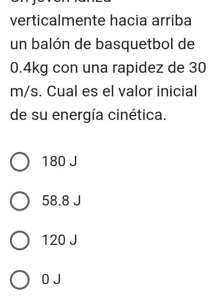 verticalmente hacia arriba
un balón de basquetbol de
0.4kg con una rapidez de 30
m/s. Cual es el valor inicial
de su energía cinética.
180 J
58.8 J
120 J
0 J