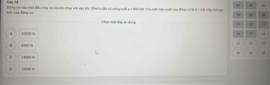 01 02 03
Động cơ của một đầu máy xe lửa khi chạy với vận tốc 20m/s cần có công suất p=800kW 1. Cho biết hiệu suất của động cơ là H=0,8
kéo của động cơ. . Hãy tính lực
06 07 08
Chọn một đáp án đúng 12 13
11
A 32000 N. 16 17 18
B 8500 N.
21 22 23
26 27 28
C 14000 N.
D 12000 N.