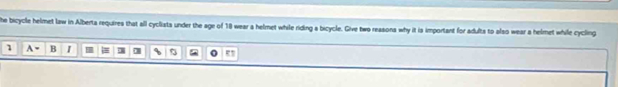 he bicycle helmet law in Alberta requires that all cyclists under the age of 18 wear a helmet while riding a bicycle. Give two reasons why it is important for adults to also wear a helmet while cycling 
1 B I =