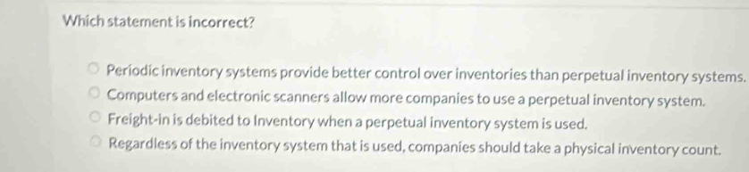 Which statement is incorrect?
Periodic inventory systems provide better control over inventories than perpetual inventory systems.
Computers and electronic scanners allow more companies to use a perpetual inventory system.
Freight-in is debited to Inventory when a perpetual inventory system is used.
Regardless of the inventory system that is used, companies should take a physical inventory count.