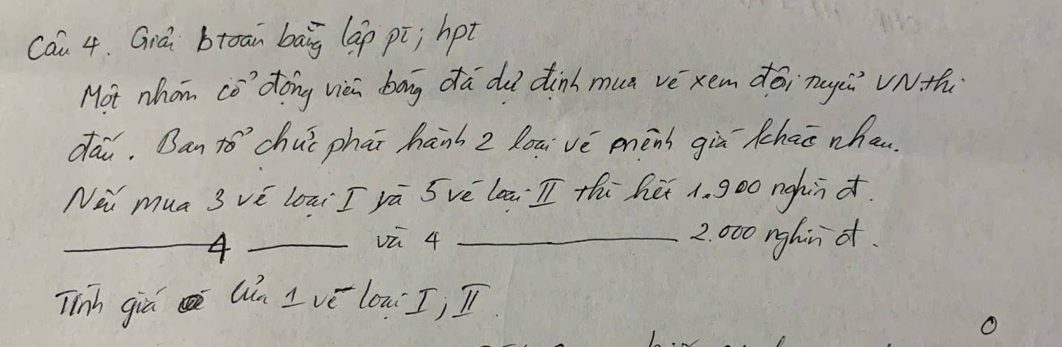 Cau 4. Giá btoan baig lap pi; hpt 
Mot nhom co' dong vièi bag da du dinh mun vè xem dàinugǔ vnth 
dai. Ban to’`chuǐ phāi hanh z loui vè mèns giù chao when 
Nii mua 3 vè loai I vā Svè laā I thi hé 1. go0 nghin d. 
__4 
vū 4 _ 2. 000 nghin ot. 
Tinh giá Qn I vé lon I; I