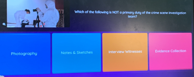 Which of the following is NOT a primary duty of the crime scene investigation
team?
Photography Notes & Sketches Interview Witnesses Evidence Collection