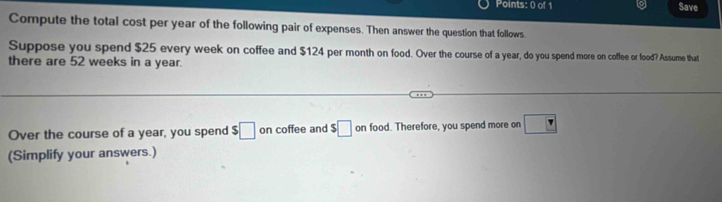 Save 
Compute the total cost per year of the following pair of expenses. Then answer the question that follows. 
Suppose you spend $25 every week on coffee and $124 per month on food. Over the course of a year, do you spend more on coffee or food? Assume that 
there are 52 weeks in a year. 
Over the course of a year, you spend $□ on coffee and $□ on food. Therefore, you spend more on ?
(Simplify your answers.)