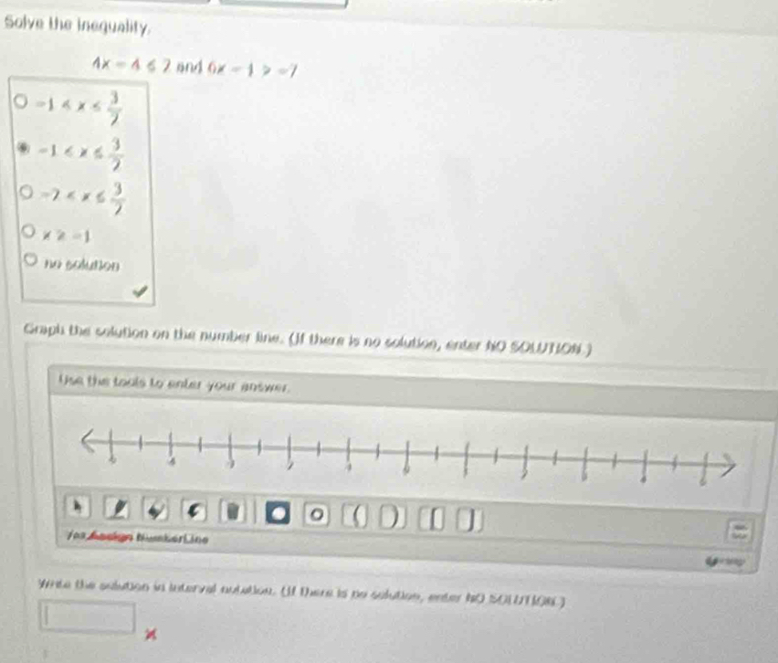 Solve the inequality.
4x=4≤ 2 sng 6x-1>-7
-1
-1
-2
x≥ -1
no solution 
Graph the solution on the number line. (If there is no solution, enter NO SOUTION ) 
Use the tools to enter your answer. 
( D [ 
Vos Aackgn Nüsker L ine 

White the solution in interval autation. (If there is po solution, enter IO SOLTON ) 
□