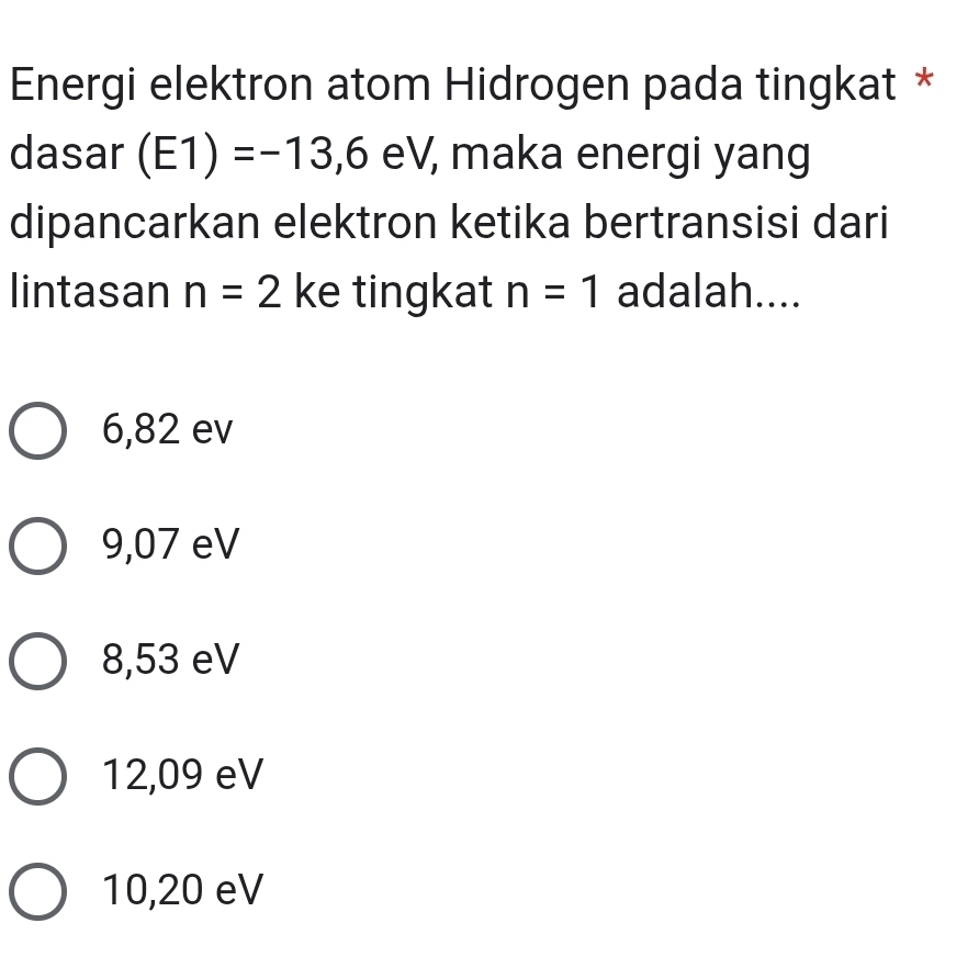 Energi elektron atom Hidrogen pada tingkat *
dasar (E1)=-13,6 eV , maka energi yang
dipancarkan elektron ketika bertransisi dari
lintasan n=2 ke tingkat n=1 adalah....
6,82 ev
9,07 eV
8,53 eV
12,09 eV
10,20 eV