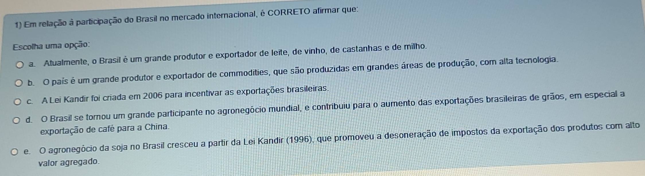 Em relação à participação do Brasil no mercado internacional, é CORRETO afirmar que:
Escolha uma opção:
a. Atualmente, o Brasil é um grande produtor e exportador de leite, de vinho, de castanhas e de milho.
b. O pais é um grande produtor e exportador de commodities, que são produzidas em grandes áreas de produção, com alta tecnologia.
c. A Lei Kandir foi criada em 2006 para incentivar as exportações brasileiras.
d. O Brasil se tornou um grande participante no agronegócio mundial, e contribuiu para o aumento das exportações brasileiras de grãos, em especial a
exportação de café para a China.
e. O agronegócio da soja no Brasil cresceu a partir da Lei Kandir (1996), que promoveu a desoneração de impostos da exportação dos produtos com alto
valor agregado.