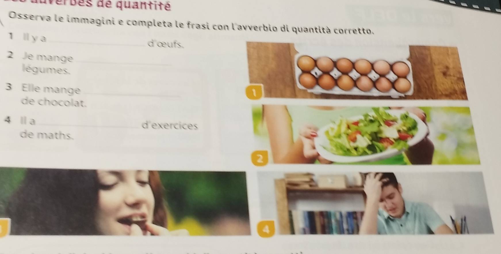 uverbes de quantité 
Osserva le immagini e completa le frasi con l'avverbio di quantità corretto. 
1 ll y a _d œufs. 
2 Je mange_ 
légumes. 
3 Elle mange_ 
1 
de chocolat. 
4 Ⅱa _d exercices 
de maths. 
2 
4