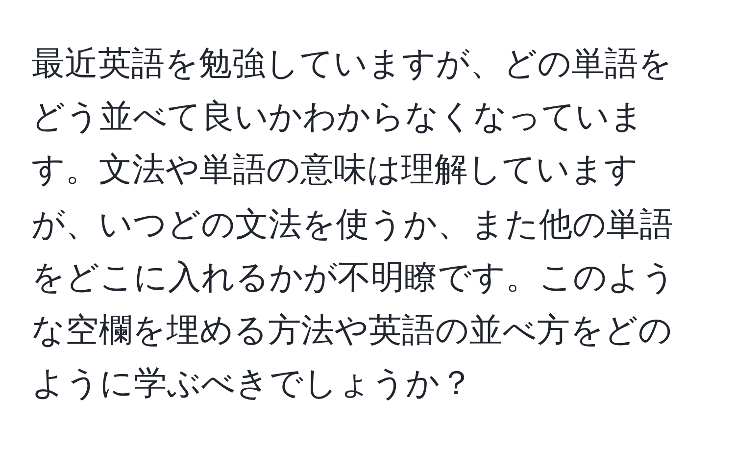 最近英語を勉強していますが、どの単語をどう並べて良いかわからなくなっています。文法や単語の意味は理解していますが、いつどの文法を使うか、また他の単語をどこに入れるかが不明瞭です。このような空欄を埋める方法や英語の並べ方をどのように学ぶべきでしょうか？