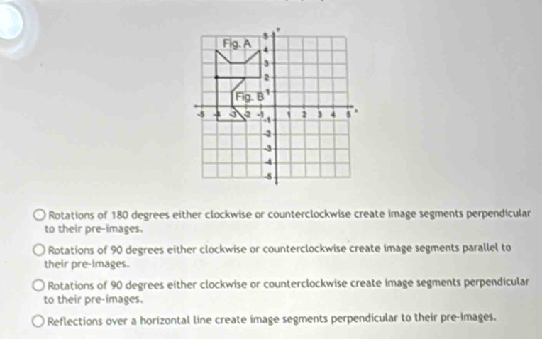 Rotations of 180 degrees either clockwise or counterclockwise create image segments perpendicular
to their pre-images.
Rotations of 90 degrees either clockwise or counterclockwise create image segments parallel to
their pre-images.
Rotations of 90 degrees either clockwise or counterclockwise create image segments perpendicular
to their pre-images.
Reflections over a horizontal line create image segments perpendicular to their pre-images.