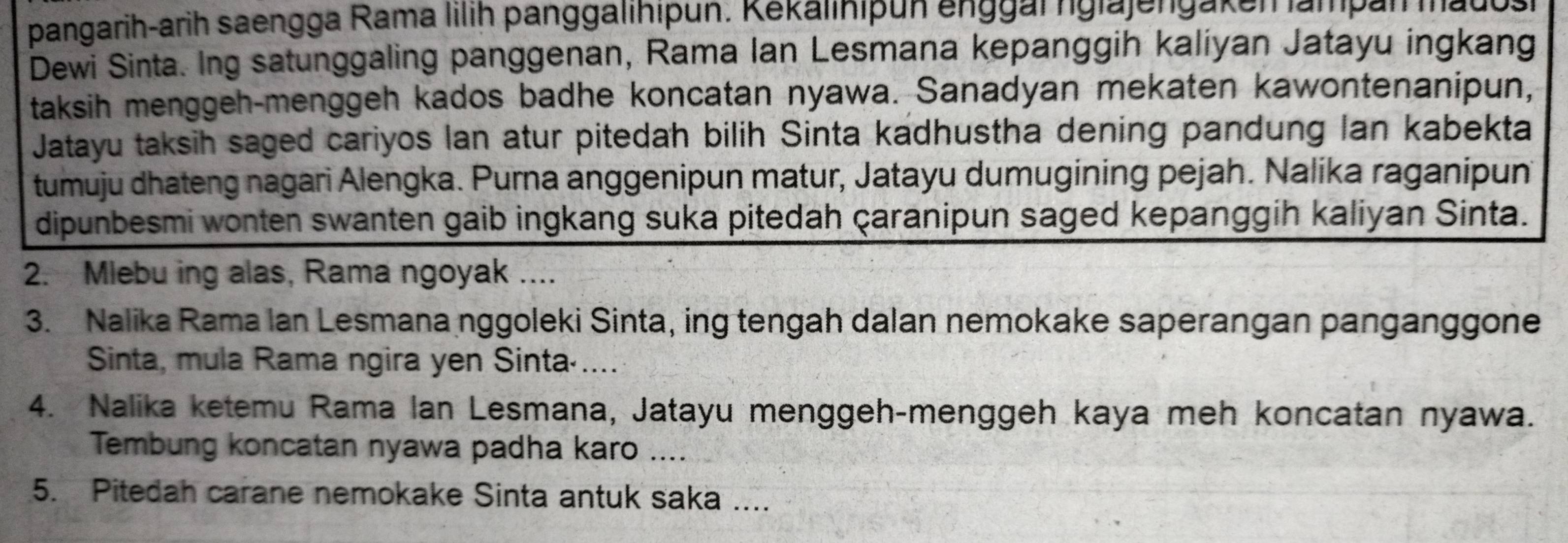 pangarih-arih saengga Rama lilih panggalihipun. Kekalinipun enggar ngla jengak en lampan madosi 
Dewi Sinta. Ing satunggaling panggenan, Rama Ian Lesmana kepanggih kaliyan Jatayu ingkang 
taksih menggeh-menggeh kados badhe koncatan nyawa. Sanadyan mekaten kawontenanipun, 
Jatayu taksih saged cariyos lan atur pitedah bilih Sinta kadhustha dening pandung Ian kabekta 
tumuju dhateng nagari Alengka. Purna anggenipun matur, Jatayu dumugining pejah. Nalika raganipun 
dipunbesmi wonten swanten gaib ingkang suka pitedah çaranipun saged kepanggih kaliyan Sinta. 
2. Mlebu ing alas, Rama ngoyak .... 
3. Nalika Rama Ian Lesmana nggoleki Sinta, ing tengah dalan nemokake saperangan panganggone 
Sinta, mula Rama ngira yen Sinta·.... 
4. Nalika ketemu Rama lan Lesmana, Jatayu menggeh-menggeh kaya meh koncatan nyawa. 
Tembung koncatan nyawa padha karo .... 
5. Pitedah carane nemokake Sinta antuk saka ....