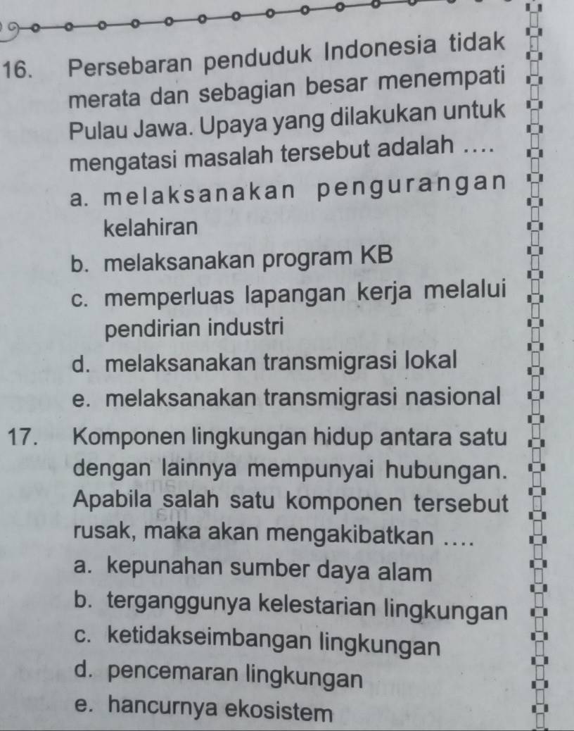 Persebaran penduduk Indonesia tidak
merata dan sebagian besar menempati
Pulau Jawa. Upaya yang dilakukan untuk
mengatasi masalah tersebut adalah ....
a. melaksanakan pengurangan
kelahiran
b. melaksanakan program KB
c. memperluas lapangan kerja melalui
pendirian industri
d. melaksanakan transmigrasi lokal
e. melaksanakan transmigrasi nasional
17. Komponen lingkungan hidup antara satu
dengan lainnya mempunyai hubungan.
Apabila salah satu komponen tersebut
rusak, maka akan mengakibatkan ....
a. kepunahan sumber daya alam
b. terganggunya kelestarian lingkungan
c. ketidakseimbangan lingkungan
d.pencemaran lingkungan
e. hancurnya ekosistem