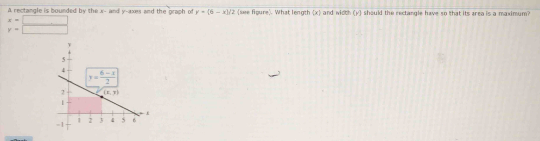 A rectangle is bounded by the x- and y-axes and the graph of y=(6-x)/2 (see figure). What length (x) and width (y) should the rectangle have so that its area is a maximum?
x=□
y=□