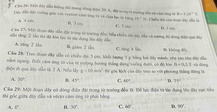 、
Cầu 26: Một dây dẫn thẳng dài mang dòng điện 20 A, đặt trong từ trường đều có cảm ứng từ B=5.10^(-3)T. 
Dây dẫn đặt vuông góc với vectorr cảm ứng từ và chịu lực từ bằng 10^(-3)N. Chiều dài của đoạn dây dẫn là
A. 4 cm.
B. 3 cm. C. 2 cm. D. l cm.
Câu 27: Một đoạn dây dẫn đặt trong từ trường đều. Nếu chiều dài dây dẫn và cường độ dòng điện qua dây
dẫn tăng 2 lần thì độ lớn lực từ tác dụng lên dây dẫn
A. tăng 2 lần. B. giảm 2 lần. C. tăng 4 lần. D. không đổi.
Câu 28: Treo đoạn dây dẫn có chiều dài 5 cm, khối lượng 5 g bằng hai dây mảnh, nhẹ sao cho dây dẫn
nằm ngang. Biết cảm ứng từ của từ trường hướng thẳng đứng xuống dưới, có độ lớn B=0,5T và dòng
điện đi qua dây dẫn là 2 A. Nếu lấy g=10m/s^2 thì góc lệch của dây treo so với phương thẳng đứng là
A. 30°. B. 45°. C. 60°. D. 75°. 
Câu 29: Một đoạn dây có dòng điện đặt trong từ trường đều B. Đề lực điện từ tác dụng lên dây cực tiểu
thì góc giữa dây dẫn và véctơ cảm ứng từ phải bằng
A. 0°. B. 30°. C. 60°. D. 90°.