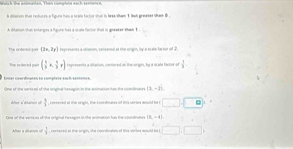 Watch the animation. Then complete each sentence. 
A dilation that reduces a figure has a scale factor that is less than 1 but greater than 0. 
A dilation that enlarges a figure has a scale factor that is greater than 1. 
The ordered pair (2x,2y) represents a dilation, centered at the origin, by a scale factor of 2. 
The ordered pair ( 1/3 x, 1/3 y) represents a dilation, centered at the origin, by a scale factor of  1/3 . 
Enter coordinates to complete each sentence. 
One of the vertices of the original hexagon in the animation has the coordinates (3,-2), 
After a dilation of  5/3  , centered at the origin, the coordinates of this vertex would be ( ). 
One of the vertices of the original hexagon in the animation has the coordinates (0,-4). 
After a dilation of  1/3  , centered at the origin, the coordinates of this vertex would be ( □ )