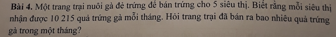 Một trang trại nuôi gà đẻ trứng để bán trứng cho 5 siêu thị. Biết rằng mỗi siêu thị 
nhận được 10 215 quả trứng gà mỗi tháng. Hỏi trang trại đã bán ra bao nhiêu quả trứng 
gà trong một tháng?