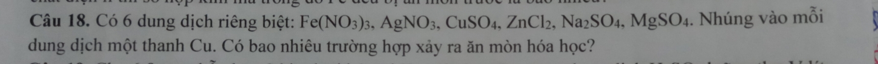 Có 6 dung dịch riêng biệt: Fe(NO_3)_3, AgNO_3, CuSO_4, ZnCl_2, Na_2SO_4, MgSO_4. Nhúng vào mỗi 
dung dịch một thanh Cu. Có bao nhiêu trường hợp xảy ra ăn mòn hóa học?