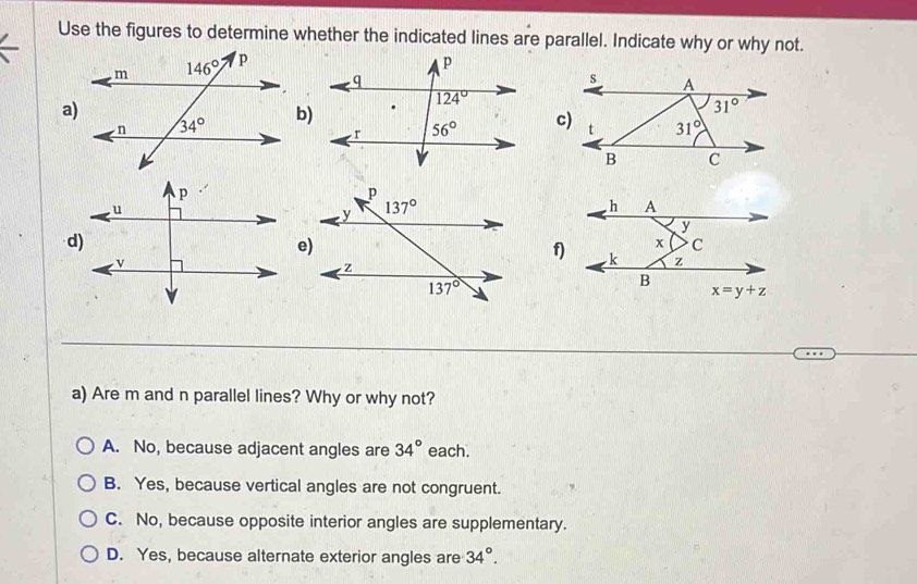 Use the figures to determine whether the indicated lines are parallel. Indicate why or why not.
a
b)
c
d)
e
f)
a) Are m and n parallel lines? Why or why not?
A. No, because adjacent angles are 34° each.
B. Yes, because vertical angles are not congruent.
C. No, because opposite interior angles are supplementary.
D. Yes, because alternate exterior angles are 34°.