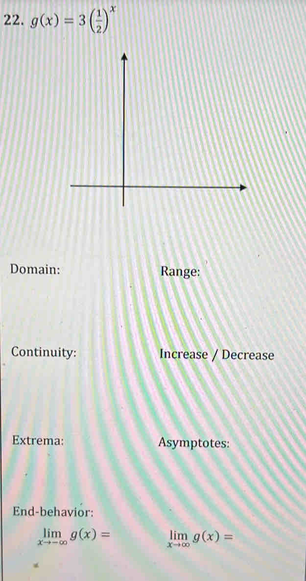 g(x)=3( 1/2 )^x
Domain: Range:
Continuity: Increase / Decrease
Extrema: Asymptotes:
End-behavior:
limlimits _xto -∈fty g(x)=
limlimits _xto ∈fty g(x)=