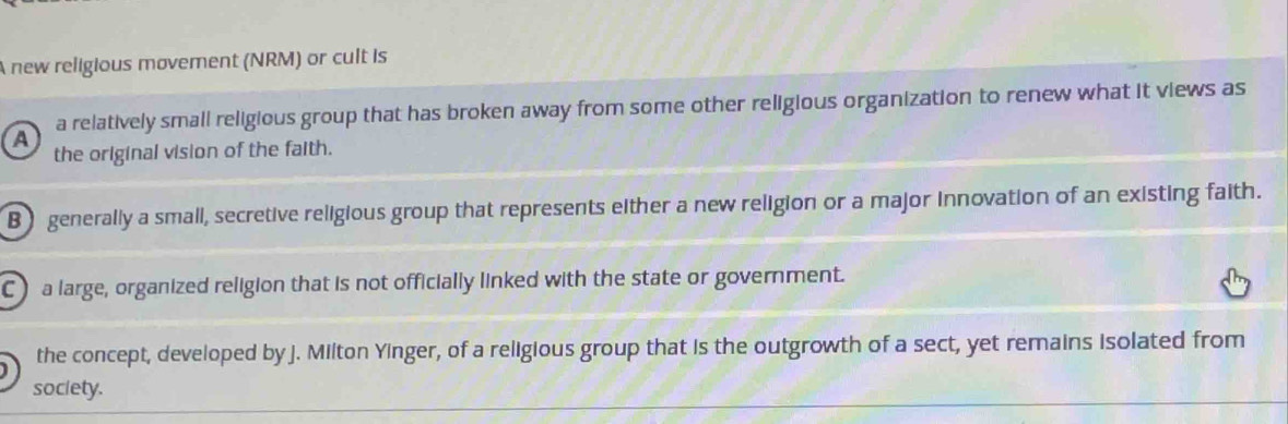 A new religious movement (NRM) or cult is
a a relatively small religious group that has broken away from some other religious organization to renew what it views as
the original vision of the faith.
B generally a small, secretive religious group that represents either a new religion or a major innovation of an existing faith.
C) a large, organized religion that is not officially linked with the state or government.
the concept, developed by j. Milton Yinger, of a religious group that is the outgrowth of a sect, yet remains isolated from
society.