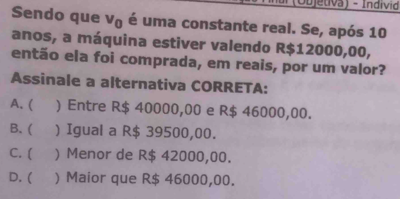 (Objetiva) - Individ
Sendo que V_0 é uma constante real. Se, após 10
anos, a máquina estiver valendo R$12000,00,
então ela foi comprada, em reais, por um valor?
Assinale a alternativa CORRETA:
A. ( ) Entre R$ 40000,00 e R$ 46000,00.
B. ( ) Igual a R$ 39500,00.
C. ( ) Menor de R$ 42000,00.
D. ( ) Maior que R$ 46000,00.