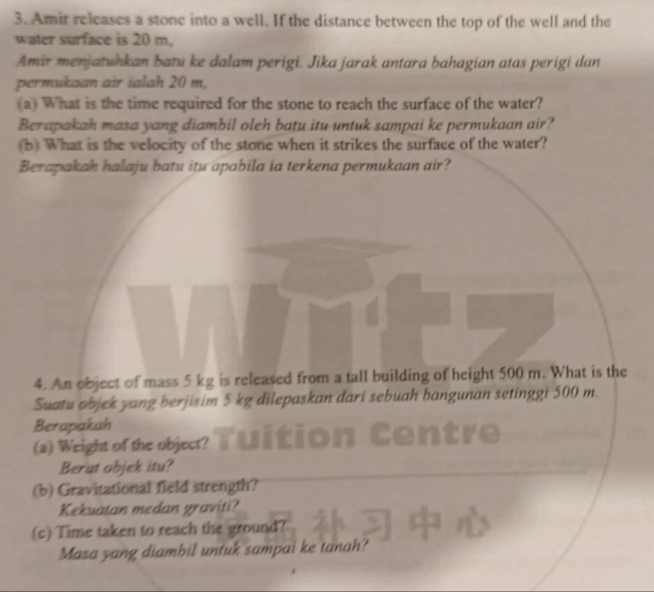 Amir releases a stone into a well. If the distance between the top of the well and the 
water surface is 20 m, 
Amir menjatuhkan batu ke dalam perigi. Jika jarak antara bahagian atas perigi dan 
permukaan air ialah 20 m, 
(a) What is the time required for the stone to reach the surface of the water? 
Berapakah masa yang diambil oleh batu itu untuk sampai ke permukaan air? 
(b) What is the velocity of the stone when it strikes the surface of the water? 
Berapakah halaju batu itu apabila ia terkena permukaan air? 
4. An object of mass 5 kg is released from a tall building of height 500 m. What is the 
Suatu objek yang berjisim 5 kg dilepaskan dari sebuah bangunan setinggi 500 m. 
Berapakah 
(a) Weight of the object? 
Berat objek itu? 
(b) Gravitational field strength? 
Kekuatan medan graviti? 
(c) Time taken to reach the ground? 
Masa yang diambil untuk sampai ke tanah?