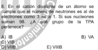 En el catión divalente de un átomo se
cumple que el número de neutrones es al de
electrones como 3 es a 1. Si sus nucleones
suman 98. ¿A qué grupo de la TPA
pertenece?
A) IB U
B VA
C) VIB
D) VIIB E) VIIB