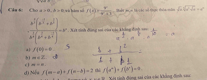 sqrt(a^-b)
Câu 6: Cho a>0, b>0 và hàm số f(x)= 9^x/9^x+3 .Biết mạn là các số thực thỏa mãn sqrt(a).sqrt[5](a^2sqrt a)=a^m
· frac b^(frac 4)3(b^(frac -1)3+b^(frac 2)3)b^(frac 1)4(b^(frac 3)4+b^(frac -1)4)=b o". Xét tính đúng sai của các khẳng định sau:
a) f(0)=0
b) m∈ Z.
c) m=n. 
d) Nếu f(m-a)+f(n-b)=2 thì f(a^m)+f(b^n)=0.
v=lk Xết tính đúng sai của các khẳng định sau: