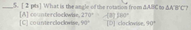 What is the angle of the rotation from △ ABC to △ A'B'C' ?
[A] counterclockwise, 270° [B] 180°
[C] counterclockwise, 90° [D] clockwise, 90°