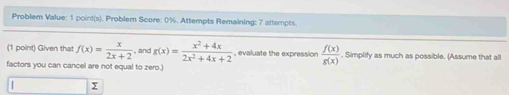 Problem Value: 1 point(s). Problem Score: 0%. Attempts Remaining: 7 attempts.
(1 point) Given that f(x)= x/2x+2  , and g(x)= (x^2+4x)/2x^2+4x+2  , evaluate the expression  f(x)/g(x) . Simplify as much as possible. (Assume that all
factors you can cancel are not equal to zero.)
Σ