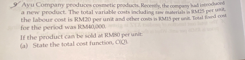 Ayu Company produces cosmetic products. Recently, the company had introduced 
a new product. The total variable costs including raw materials is RM25 per unit, 
the labour cost is RM20 per unit and other costs is RM15 per unit. Total fixed cost 
for the period was RM40,000. 
If the product can be sold at RM80 per unit: 
(a) State the total cost function, C(Q).