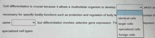 Cell differentiation is crucial because it allows a multicellular organism to develop , which a
necessary for specific bodily functions such as protection and regulation of body te contain th
identical cells
same □ , but differentiation involves selective gene expression. Thi larger cells lopment
specialized cell types. specialized cells
foreign cells