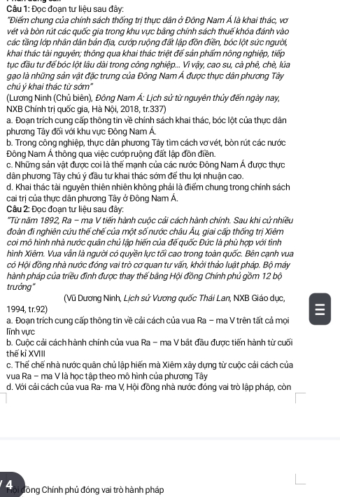 Đọc đoạn tư liệu sau đây:
'Điểm chung của chính sách thống trị thực dân ở Đông Nam Á là khai thác, vơ
vét và bòn rút các quốc gia trong khu vực bằng chính sách thuế khóa đánh vào
các tầng lớp nhân dân bản địa, cướp ruộng đất lập đồn điền, bóc lột sức người,
khai thác tài nguyên; thông qua khai thác triệt để sản phẩm nông nghiệp, tiếp
tục đầu tư để bóc lột lâu dài trong công nghiệp... Vì vậy, cao su, cà phê, chè, lúa
gạo là những sản vật đặc trưng của Đông Nam Á được thực dân phương Tây
chú ý khai thác từ sớm''
(Lương Ninh (Chủ biên), Đông Nam Á: Lịch sử từ nguyên thủy đến ngày nay,
NXB Chính trị quốc gia, Hà Nội, 2018, tr.337)
a. Đoạn trích cung cấp thông tin về chính sách khai thác, bóc lột của thực dân
phương Tây đối với khu vực Đông Nam Á
b. Trong công nghiệp, thực dân phương Tây tìm cách vơ vét, bòn rút các nước
Đông Nam Á thông qua việc cướp ruộng đất lập đồn điền.
c. Những sản vật được coi là thế mạnh của các nước Đông Nam Á được thực
dân phương Tây chú ý đầu tư khai thác sớm để thu lợi nhuận cao.
d. Khai thác tài nguyên thiên nhiên không phải là điểm chung trong chính sách
cai trị của thực dân phương Tây ở Đông Nam Á,
Câu 2: Đọc đoạn tư liệu sau đây:
*Từ năm 1892, Ra - ma V tiến hành cuộc cải cách hành chính. Sau khi cử nhiều
đoàn đi nghiên cứu thế chế của một số nước châu Âu, giai cấp thống trị Xiêm
coi mô hình nhà nước quân chủ lập hiến của đế quốc Đức là phù hợp với tình
hình Xiêm. Vua vẫn là người có quyền lực tối cao trong toàn quốc. Bên cạnh vua
có Hội đồng nhà nước đóng vai trò cơ quan tư vấn, khởi thảo luật pháp. Bộ máy
hành pháp của triều đình được thay thế bằng Hội đồng Chính phủ gồm 12 bộ
trưởng"
(Vũ Dương Ninh, Lịch sử Vương quốc Thái Lan, NXB Giáo dục,
1994, tr.92) 
a. Đoạn trích cung cấp thông tin về cải cách của vua Ra - ma V trên tất cả mọi
lĩnh vực
b. Cuộc cải cách hành chính của vua Ra - ma V bắt đầu được tiến hành từ cuối
thế kỉ XVIII
c. Thế chế nhà nước quân chủ lập hiến mà Xiêm xây dựng từ cuộc cải cách của
vua Ra - ma V là học tập theo mô hình của phương Tây
d. Với cải cách của vua Ra- ma V, Hội đồng nhà nước đóng vai trò lập pháp, còn
Hoid Công Chính phủ đóng vai trò hành pháp