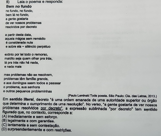 Lela o poema e responda:
Bem no fundo
no fundo, no fundo,
bem lá no fundo,
a gente gostaria
de ver nossos problemas
resolvidos por decreto
a partir desta data,
aquela mágoa sem remédio
é considerada nula
e sobre ela - silêncio perpétuo
extinto por lel todo o remorso,
maidito seja quem olhar pra trás,
lá pra trás não há nada,
e nada mals
mas problemas não se resolvem,
problemas têm família grande,
e aos domingos saem todos a passear
o problema, sua senhora
e outros pequenos probleminhas
(Paulo Leminski Toda poesia. São Paulo: Cla. das Letras, 2013.)
Em sentido literal, decreto "é uma ordem emanada de uma autoridade superior ou órgão
que determina o cumprimento de uma resolução". No verso, "a gente gostaria de ver nossos
problemas resolvidos por decreto", a expressão sublinhada "por decreto" tem sentido
figurado que, no contexto, corresponde a:
(A) imediatamente e sem esforço.
(B) legalmente e com garantias.
(C) lentamente e sem contestação.
(D) surpreendentemente e com restrições.