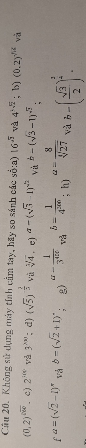 Không sử dụng máy tính cầm tay, hãy so sánh các số:a) 16^(sqrt(3)) và 4^(3sqrt(2)); b) (0,2)^sqrt(16) và
(0,2)^sqrt[3](60). c) 2^(300) và 3^(200); d) (sqrt(5))^- 2/3  và sqrt[3](4) e) a=(sqrt(3)-1)^sqrt(2) và b=(sqrt(3)-1)^sqrt(3) :
fa=(sqrt(2)-1)^π  và b=(sqrt(2)+1)^e; g)
a= 1/3^(400)  và
b= 1/4^(300)  a= 8/sqrt[4](27)  và b=( sqrt(3)/2 )^ 3/4 . 
; h)