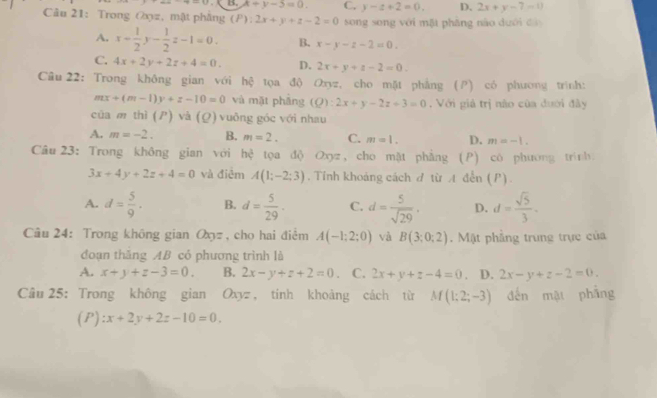 B. x+y-5=0. C. y-z+2=0. D. 2x+y-7=0
Câu 21: Trong Oxyz, mật phẳng (P): 2x+y+z-2=0 song song với mặt phẳng nào dưới đâ
A. x+ 1/2 y- 1/2 z-1=0. x-y-z-2=0.
B.
C. 4x+2y+2z+4=0. 2x+y+z-2=0.
D.
Câu 22: Trong không gian với hệ tọa độ Oxyz, cho mặt phẳng (P) có phương trình:
mx+(m-1)y+z-10=0 và mặt phẳng (Q):2x+y-2z+3=0 Với giả trị nào của dưới đây
của m thì (P) và (Q) vuông góc với nhau
A. m=-2. B. m=2. C. m=1. D. m=-1.
Câu 23: Trong không gian với hệ tọa độ Oxyz , cho mặt phẳng (P) có phương trình.
3x+4y+2z+4=0 và điểm A(1;-2;3) , Tỉnh khoảng cách đ từ A đến (P).
A. d= 5/9 . d= 5/29 . C. d= 5/sqrt(29) . D. d= sqrt(5)/3 .
B.
Câu 24: Trong không gian Oxy= , cho hai điểm A(-1;2;0) và B(3;0;2).  Mặt phẳng trung trực của
đoạn thăng AB có phương trình là
A. x+y+z-3=0. B. 2x-y+z+2=0. C. 2x+y+z-4=0. D. 2x-y+z-2=0.
Câu 25: Trong không gian Oxyz , tính khoảng cách từ M(1;2;-3) đến mặt phẳng
(P): :x+2y+2z-10=0.