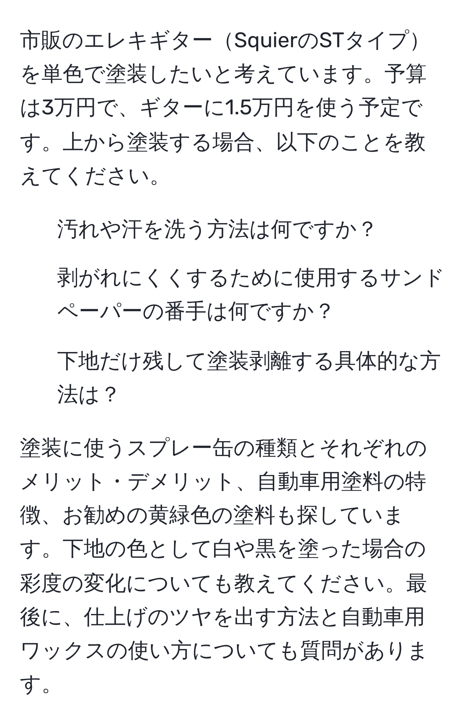 市販のエレキギターSquierのSTタイプを単色で塗装したいと考えています。予算は3万円で、ギターに1.5万円を使う予定です。上から塗装する場合、以下のことを教えてください。

1. 汚れや汗を洗う方法は何ですか？
2. 剥がれにくくするために使用するサンドペーパーの番手は何ですか？
3. 下地だけ残して塗装剥離する具体的な方法は？

塗装に使うスプレー缶の種類とそれぞれのメリット・デメリット、自動車用塗料の特徴、お勧めの黄緑色の塗料も探しています。下地の色として白や黒を塗った場合の彩度の変化についても教えてください。最後に、仕上げのツヤを出す方法と自動車用ワックスの使い方についても質問があります。