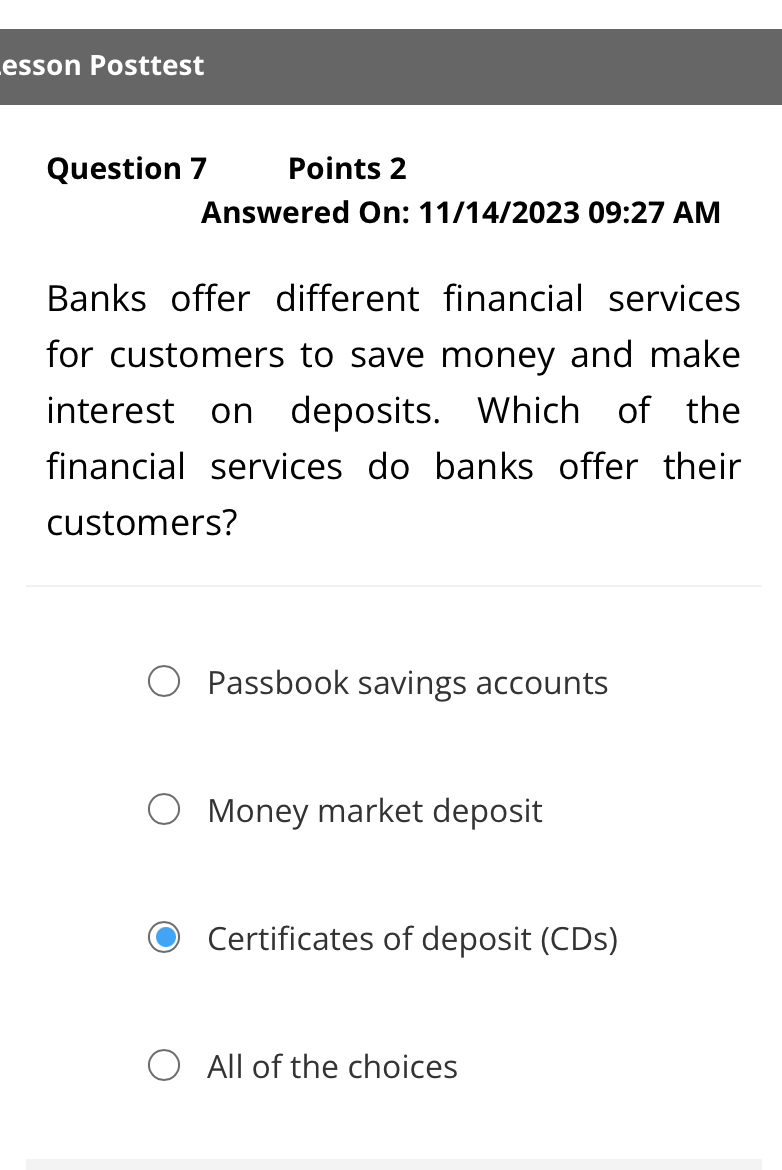 esson Posttest
Question 7 Points 2
Answered On: 11/14/2023 09:27 AM
Banks offer different financial services
for customers to save money and make
interest on deposits. Which of the
financial services do banks offer their
customers?
Passbook savings accounts
Money market deposit
Certificates of deposit (CDs)
All of the choices