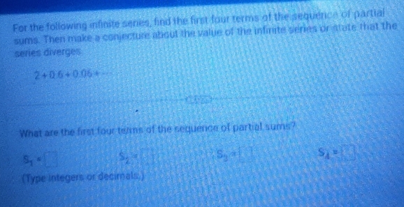 For the following infinite seres, find the first four terms of the sequence of partial
sums. Then make a conjecture about the value of the infinite series or state that the
series diverges
2+0.6+0.06+·s
What are the first four terms of the sequence of partial sums?
S_2=□ S_2=□ S_3=□ s_A=□
(Type integers or decimals.)