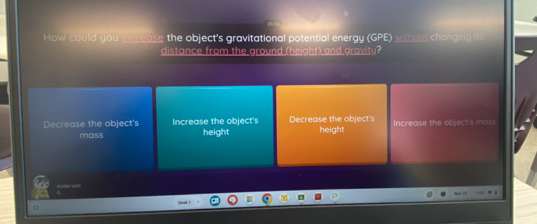 How could you increase the object's gravitational potential energy (GPE) without changing h
distance from the ground (height) and gravity?
Decrease the object's Increase the object's Decrease the object's Increase the object's mass
mass height height
Anders
G

Desk