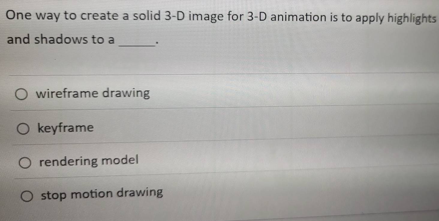 One way to create a solid 3-D image for 3-D animation is to apply highlights
and shadows to a
_'
wireframe drawing
keyframe
rendering model
stop motion drawing