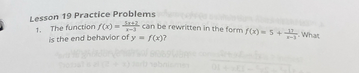 Lesson 19 Practice Problems
1. The function f(x)= (5x+2)/x-3  can be rewritten in the form f(x)=5+ 17/x-3 . What
is the end behavior of y=f(x) ?